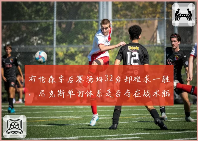 布伦森季后赛场均32分却难求一胜，尼克斯单打体系是否存在战术瓶颈？