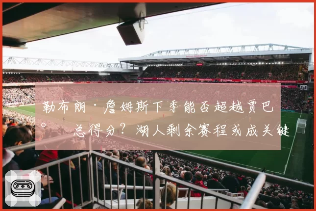 勒布朗·詹姆斯下季能否超越贾巴尔总得分？湖人剩余赛程或成关键变量