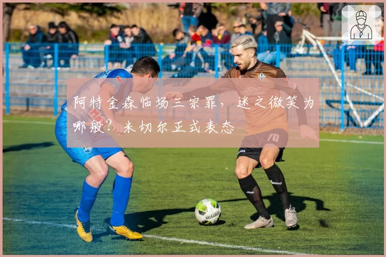 阿特金森临场三宗罪，迷之微笑为哪般？米切尔正式表态