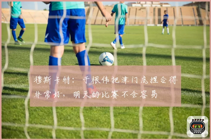 穆斯卡特:于根伟把津门虎捏合得非常好,明天的比赛不会容易
