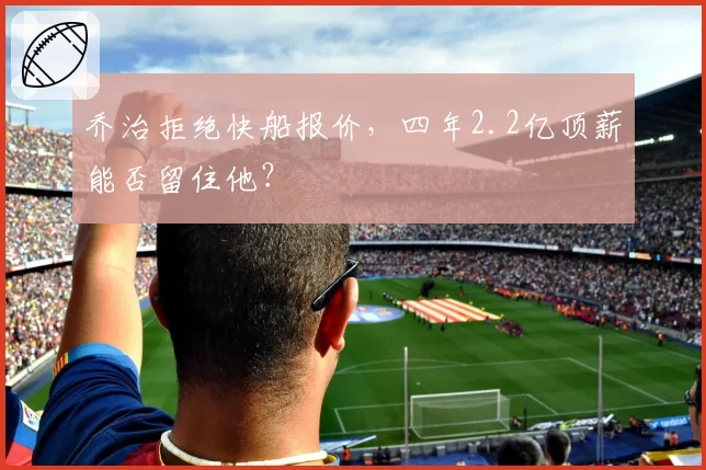 乔治拒绝快船报价，四年2.2亿顶薪能否留住他？