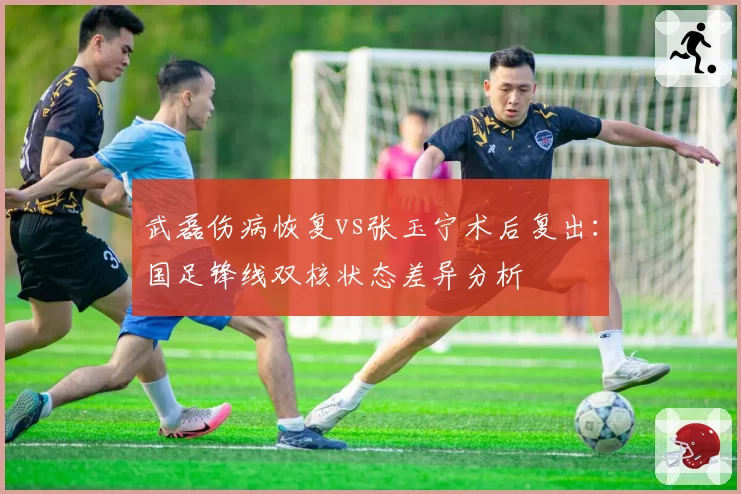 武磊伤病恢复vs张玉宁术后复出：国足锋线双核状态差异分析