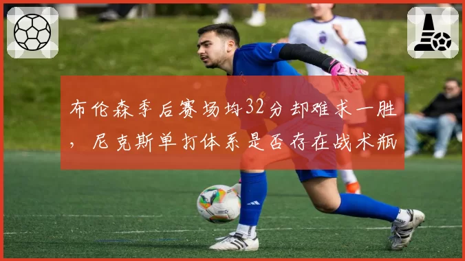 布伦森季后赛场均32分却难求一胜，尼克斯单打体系是否存在战术瓶颈？
