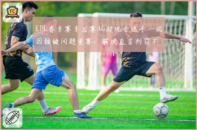 KPL春季赛季后赛AG超玩会选手一诺因按键问题重赛,解说直言判罚不公