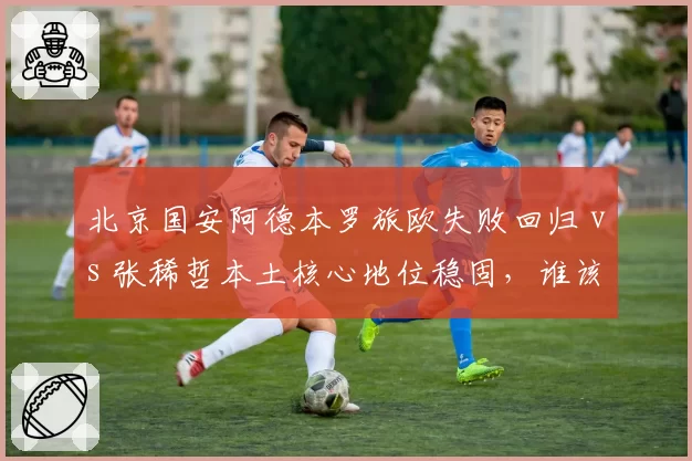 北京国安阿德本罗旅欧失败回归 vs 张稀哲本土核心地位稳固，谁该让出场外援名额？