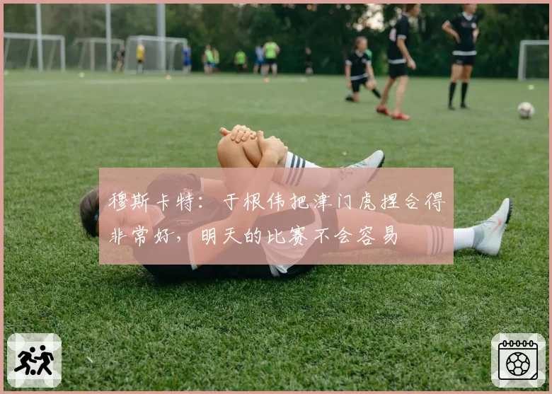 穆斯卡特:于根伟把津门虎捏合得非常好,明天的比赛不会容易