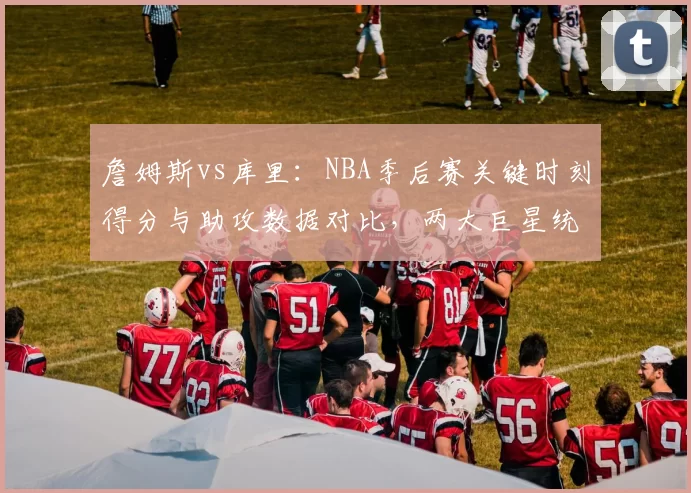 詹姆斯vs库里：NBA季后赛关键时刻得分与助攻数据对比，两大巨星统治力此消彼长