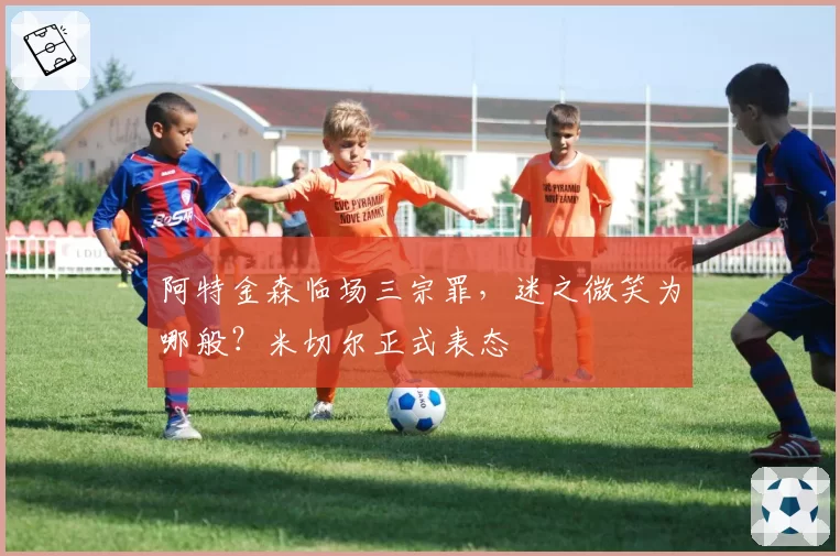 阿特金森临场三宗罪,迷之微笑为哪般?米切尔正式表态