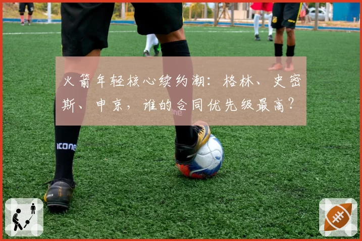 火箭年轻核心续约潮：格林、史密斯、申京，谁的合同优先级最高？