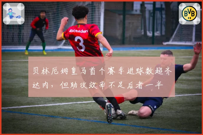 贝林厄姆皇马首个赛季进球数超齐达内，但助攻效率不足后者一半