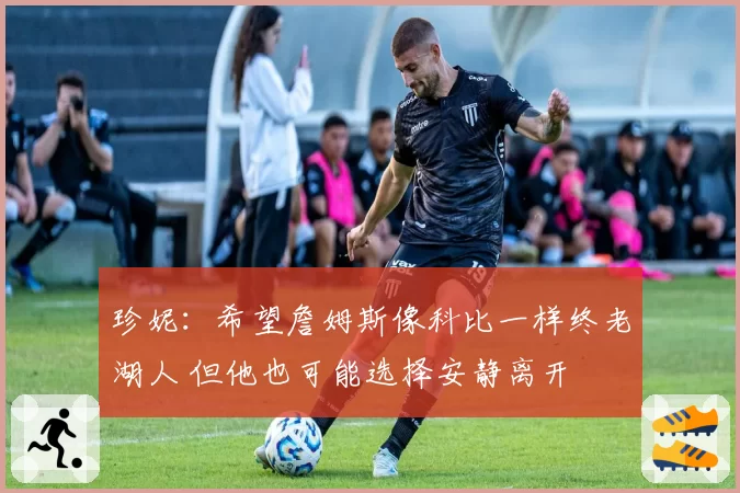 珍妮：希望詹姆斯像科比一样终老湖人 但他也可能选择安静离开