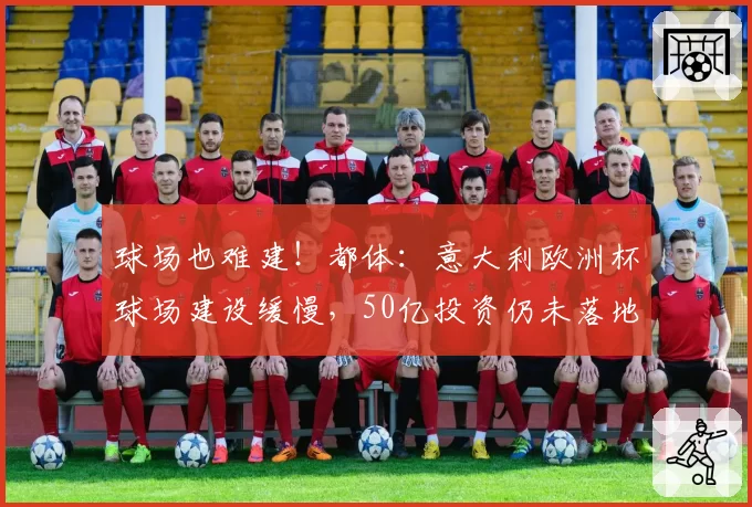 球场也难建！都体：意大利欧洲杯球场建设缓慢，50亿投资仍未落地