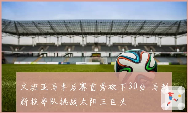 文班亚马季后赛首秀砍下30分 马刺新核率队挑战太阳三巨头