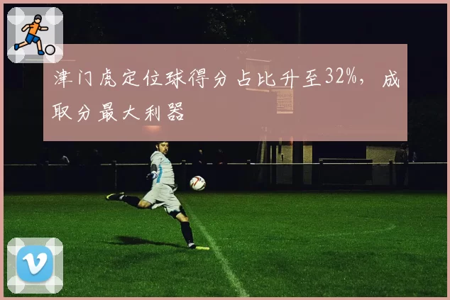 津门虎定位球得分占比升至32%，成取分最大利器