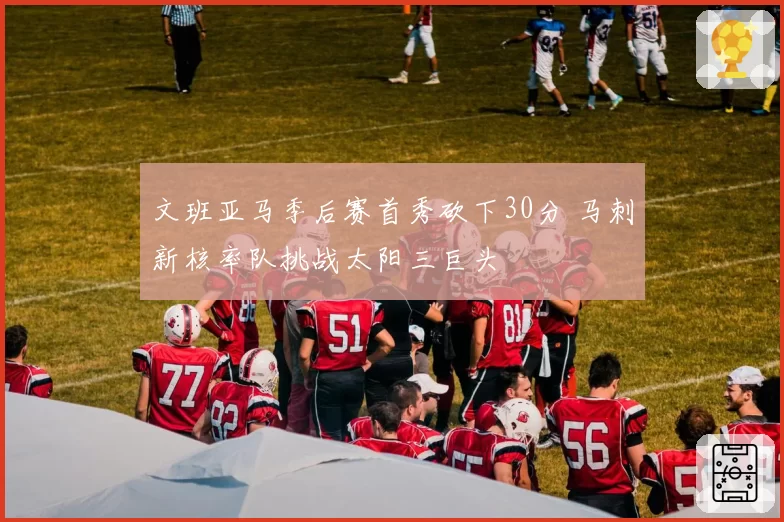 文班亚马季后赛首秀砍下30分 马刺新核率队挑战太阳三巨头