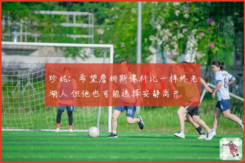 珍妮：希望詹姆斯像科比一样终老湖人 但他也可能选择安静离开