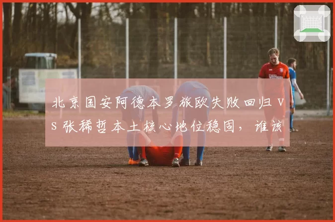 北京国安阿德本罗旅欧失败回归 vs 张稀哲本土核心地位稳固,谁该让出场外援名额?