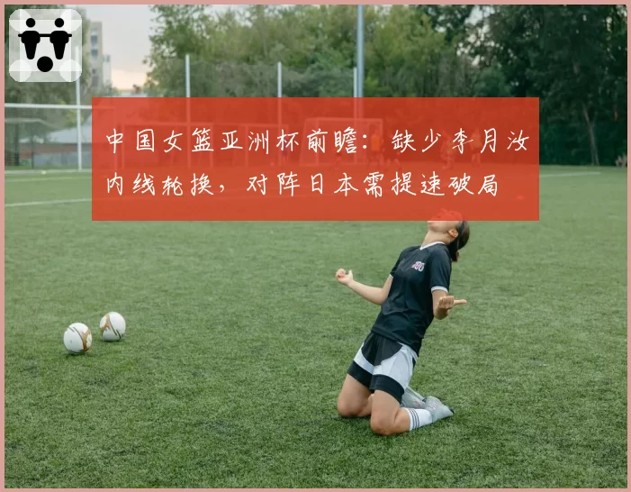 中国女篮亚洲杯前瞻:缺少李月汝内线轮换,对阵日本需提速破局