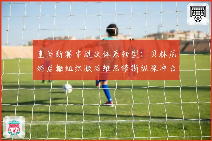 皇马新赛季进攻体系转型：贝林厄姆后撤组织激活维尼修斯纵深冲击