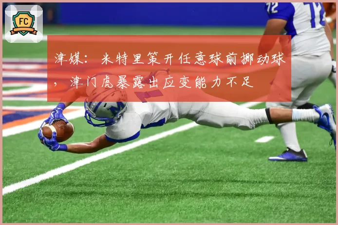津媒：米特里策开任意球前挪动球，津门虎暴露出应变能力不足