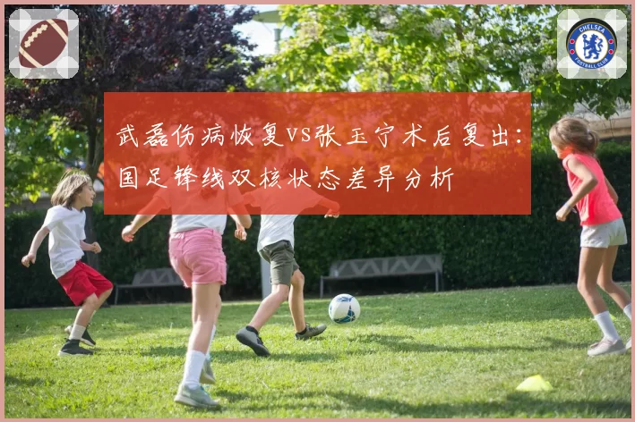 武磊伤病恢复vs张玉宁术后复出：国足锋线双核状态差异分析