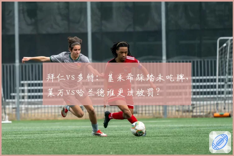 拜仁vs多特:基米希踩踏未吃牌,莱万vs哈兰德谁更该被罚?