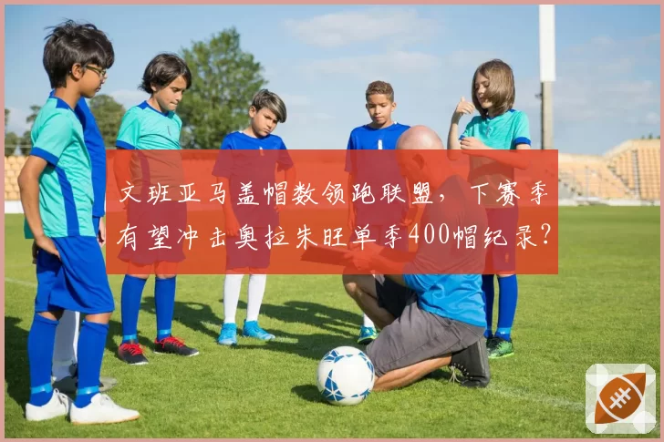 文班亚马盖帽数领跑联盟,下赛季有望冲击奥拉朱旺单季400帽纪录?