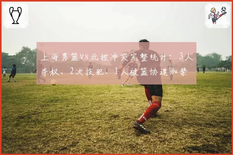 上海男篮vs北控冲突完整统计:3人夺权、2次技犯、1人被篮协追加禁赛