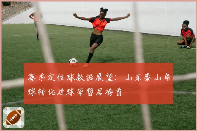 赛季定位球数据展望:山东泰山角球转化进球率暂居榜首