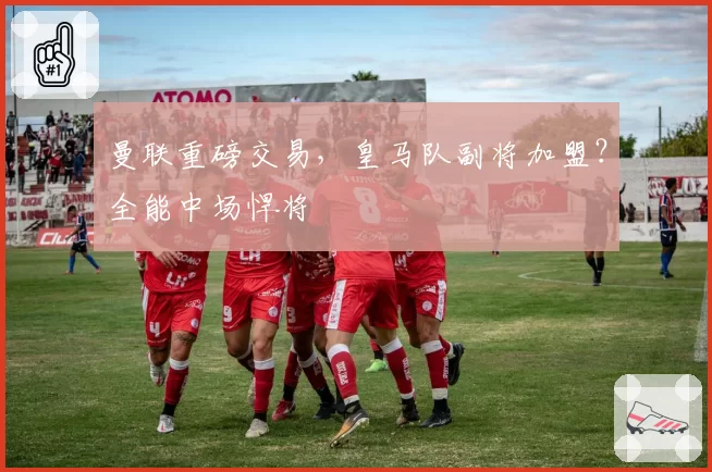 曼联重磅交易，皇马队副将加盟？全能中场悍将
