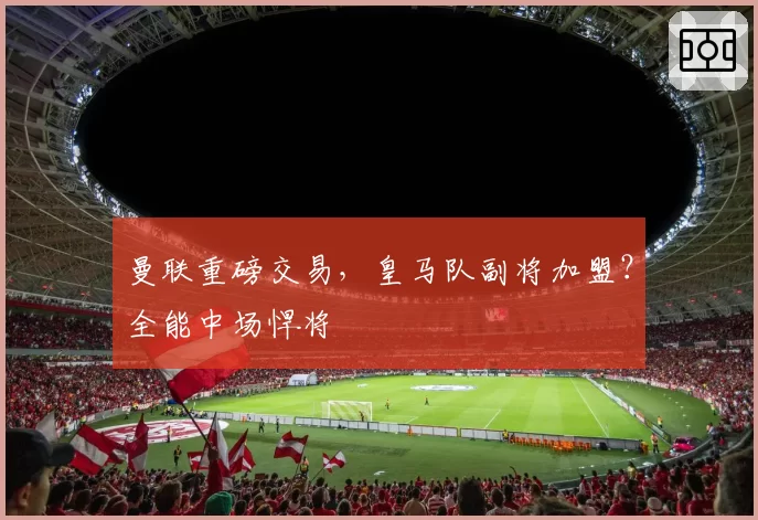 曼联重磅交易，皇马队副将加盟？全能中场悍将