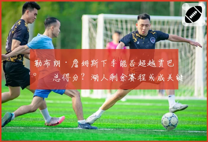 勒布朗·詹姆斯下季能否超越贾巴尔总得分？湖人剩余赛程或成关键变量