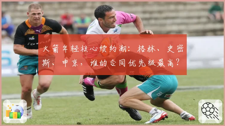 火箭年轻核心续约潮：格林、史密斯、申京，谁的合同优先级最高？