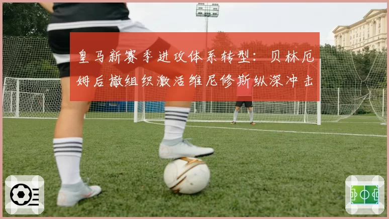 皇马新赛季进攻体系转型：贝林厄姆后撤组织激活维尼修斯纵深冲击