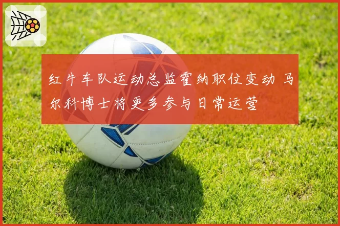 红牛车队运动总监霍纳职位变动 马尔科博士将更多参与日常运营