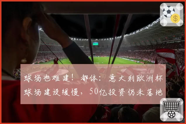 球场也难建!都体:意大利欧洲杯球场建设缓慢,50亿投资仍未落地
