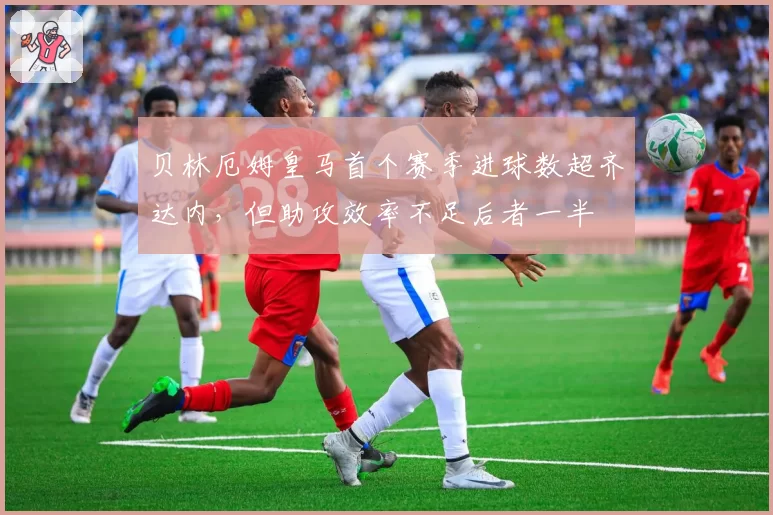 贝林厄姆皇马首个赛季进球数超齐达内，但助攻效率不足后者一半