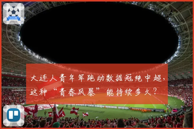 大连人青年军跑动数据冠绝中超，这种“青春风暴”能持续多久？