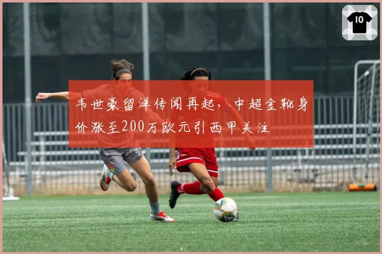 韦世豪留洋传闻再起,中超金靴身价涨至200万欧元引西甲关注